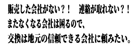 販売した会社が無い？！ 連絡が取れなくて困っている？！ またなくなる会社は困るので交換は地元の信頼できる会社に頼みたい。