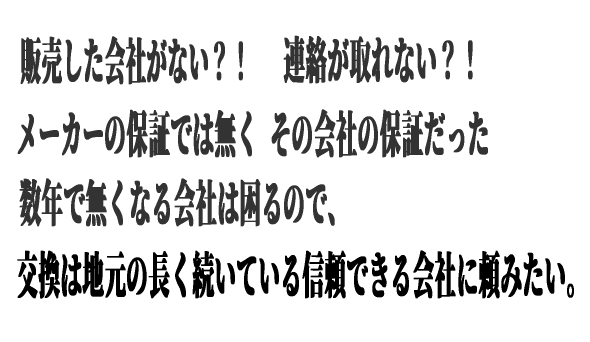 販売した会社がない？！ 連絡が取れない？！ メーカーの保証では無くその会社の保証だった 数年で無くなる会社は困るので交換は地元の長く続いている信頼できる会社に頼みたい。