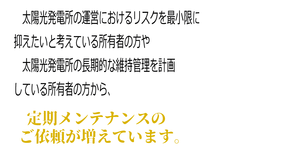 太陽光発電所の運営におけるリスクを最小限に抑えたい太陽光発電所の運営におけるリスクを最小限に抑えたいと考えている所有者の方や太陽光発電所の長期的な維持管理を計画している所有者の方から、定期メンテナンスのご依頼が増えています。